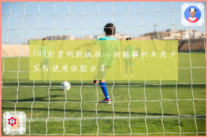 500彩票网新版核心功能解析及用户实际使用体验分享