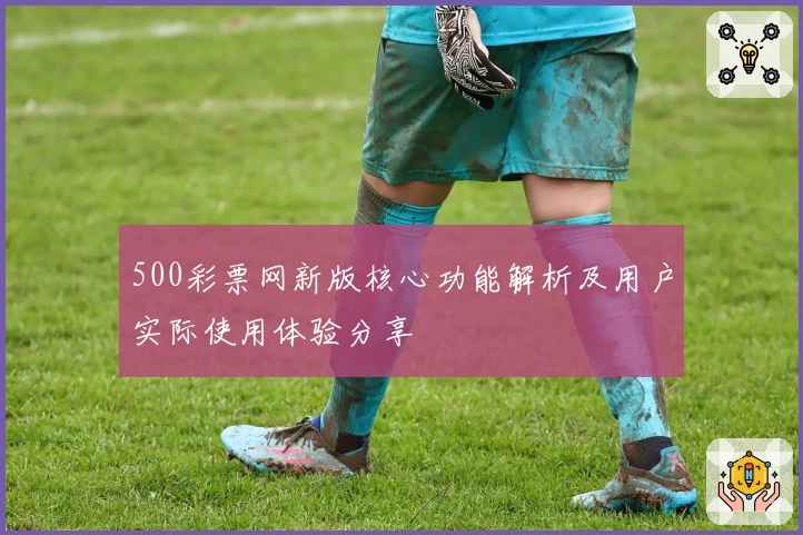 500彩票网新版核心功能解析及用户实际使用体验分享