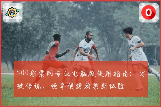 500彩票网专业电脑版使用指南：打破传统，畅享便捷购票新体验