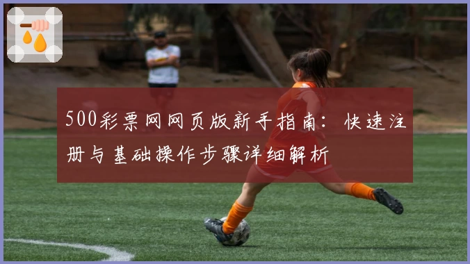 500彩票网网页版新手指南:快速注册与基础操作步骤详细解析