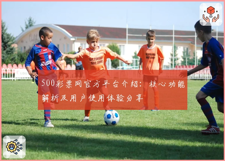 500彩票网官方平台介绍：核心功能解析及用户使用体验分享