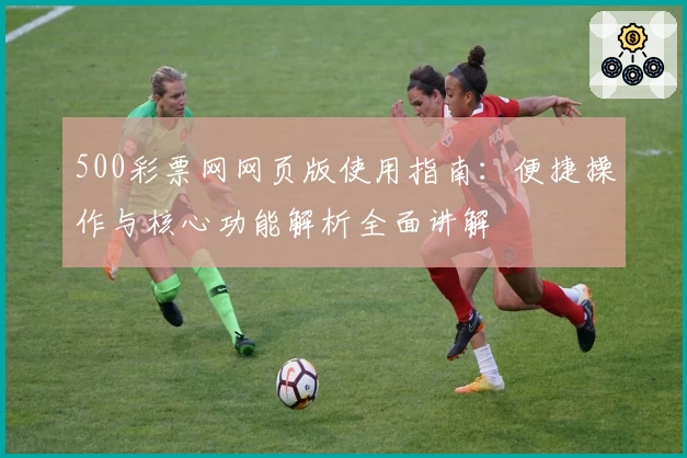 500彩票网网页版使用指南：便捷操作与核心功能解析全面讲解